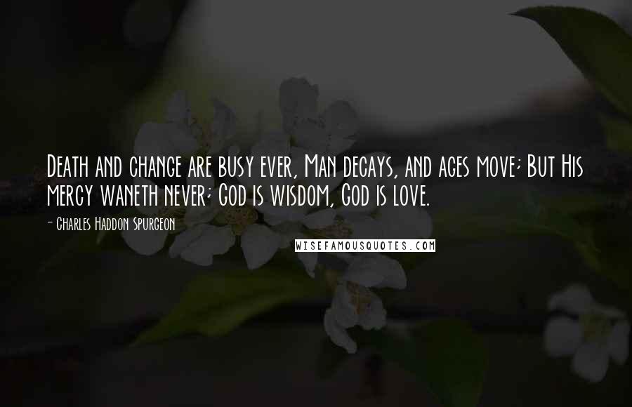 Charles Haddon Spurgeon Quotes: Death and change are busy ever, Man decays, and ages move; But His mercy waneth never; God is wisdom, God is love.