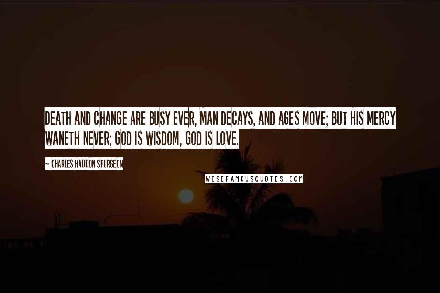 Charles Haddon Spurgeon Quotes: Death and change are busy ever, Man decays, and ages move; But His mercy waneth never; God is wisdom, God is love.