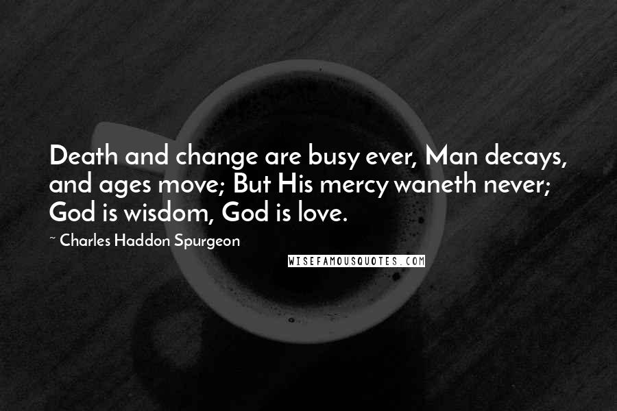 Charles Haddon Spurgeon Quotes: Death and change are busy ever, Man decays, and ages move; But His mercy waneth never; God is wisdom, God is love.