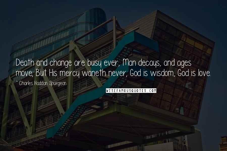 Charles Haddon Spurgeon Quotes: Death and change are busy ever, Man decays, and ages move; But His mercy waneth never; God is wisdom, God is love.