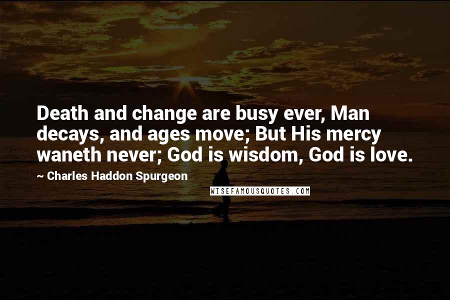 Charles Haddon Spurgeon Quotes: Death and change are busy ever, Man decays, and ages move; But His mercy waneth never; God is wisdom, God is love.
