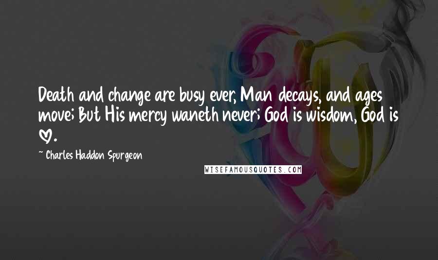 Charles Haddon Spurgeon Quotes: Death and change are busy ever, Man decays, and ages move; But His mercy waneth never; God is wisdom, God is love.