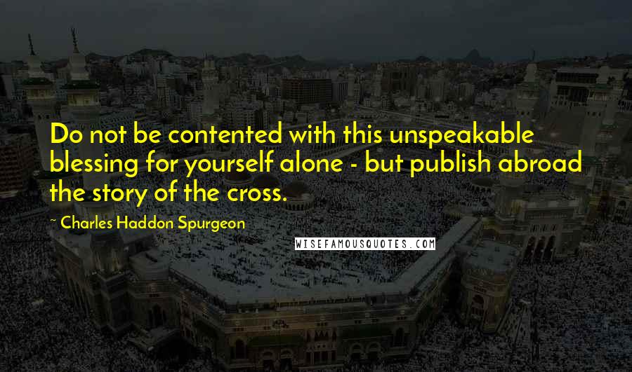 Charles Haddon Spurgeon Quotes: Do not be contented with this unspeakable blessing for yourself alone - but publish abroad the story of the cross.