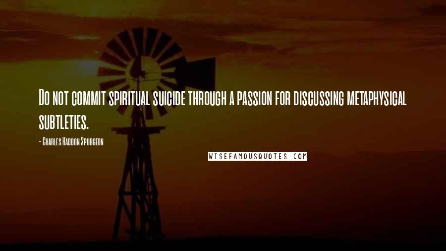 Charles Haddon Spurgeon Quotes: Do not commit spiritual suicide through a passion for discussing metaphysical subtleties.