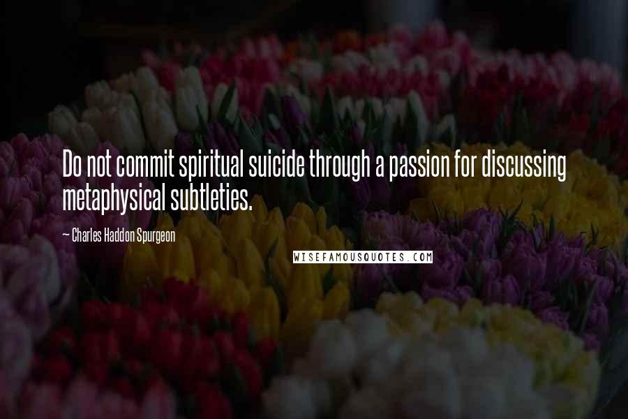 Charles Haddon Spurgeon Quotes: Do not commit spiritual suicide through a passion for discussing metaphysical subtleties.