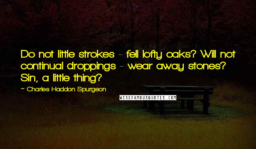 Charles Haddon Spurgeon Quotes: Do not little strokes - fell lofty oaks? Will not continual droppings - wear away stones? Sin, a little thing?