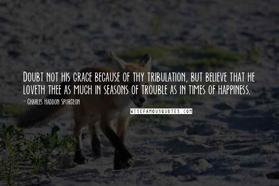 Charles Haddon Spurgeon Quotes: Doubt not his grace because of thy tribulation, but believe that he loveth thee as much in seasons of trouble as in times of happiness.