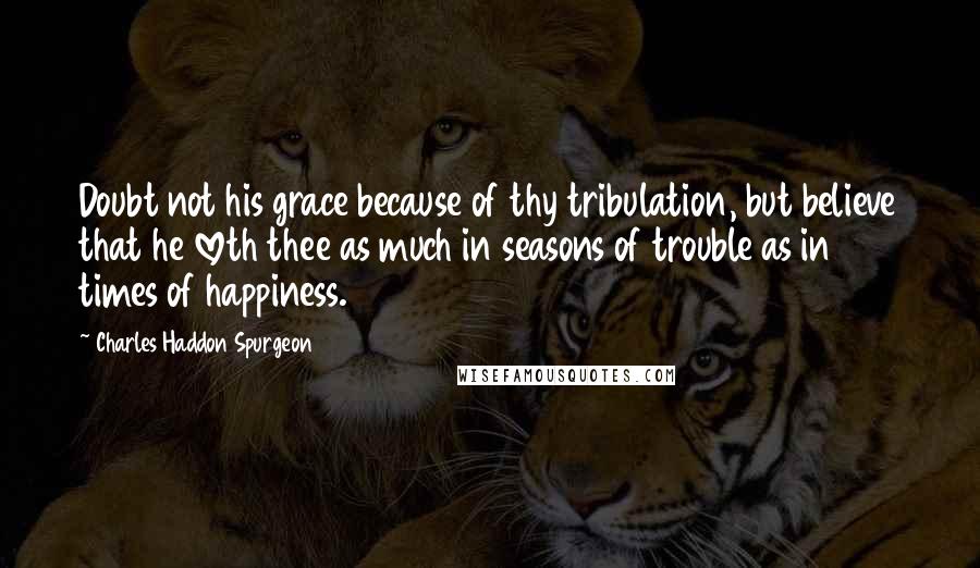 Charles Haddon Spurgeon Quotes: Doubt not his grace because of thy tribulation, but believe that he loveth thee as much in seasons of trouble as in times of happiness.