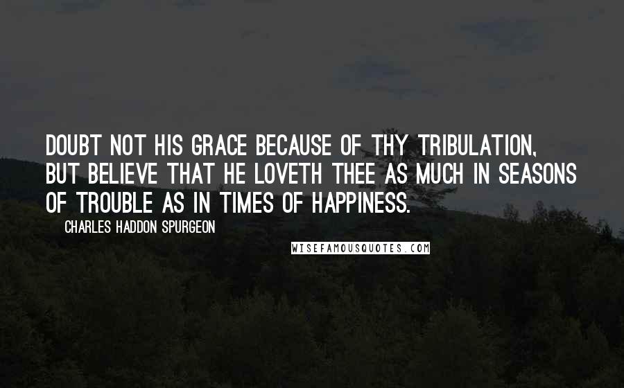 Charles Haddon Spurgeon Quotes: Doubt not his grace because of thy tribulation, but believe that he loveth thee as much in seasons of trouble as in times of happiness.