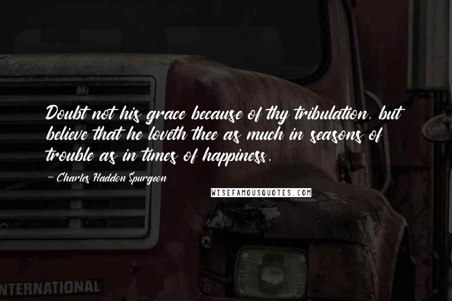 Charles Haddon Spurgeon Quotes: Doubt not his grace because of thy tribulation, but believe that he loveth thee as much in seasons of trouble as in times of happiness.
