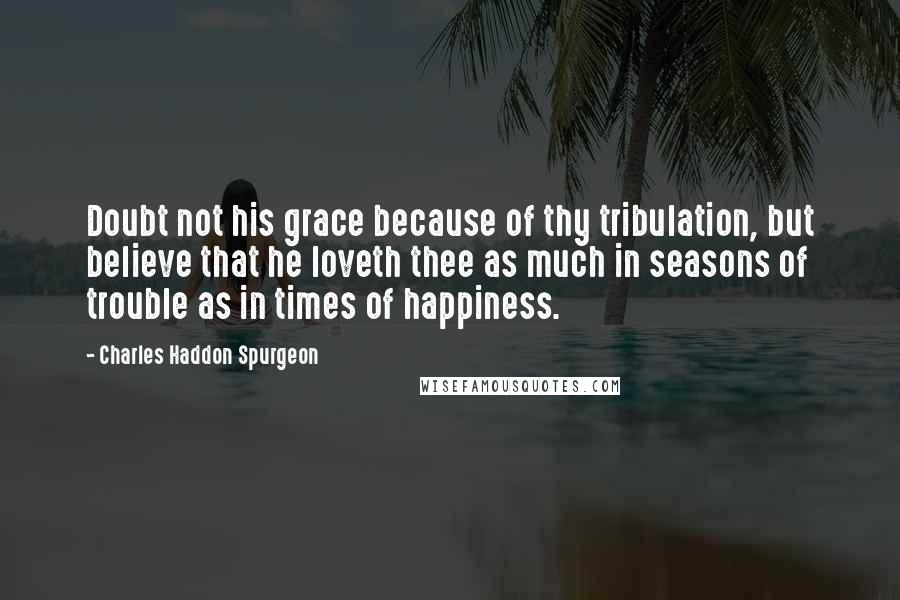 Charles Haddon Spurgeon Quotes: Doubt not his grace because of thy tribulation, but believe that he loveth thee as much in seasons of trouble as in times of happiness.