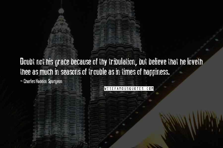 Charles Haddon Spurgeon Quotes: Doubt not his grace because of thy tribulation, but believe that he loveth thee as much in seasons of trouble as in times of happiness.