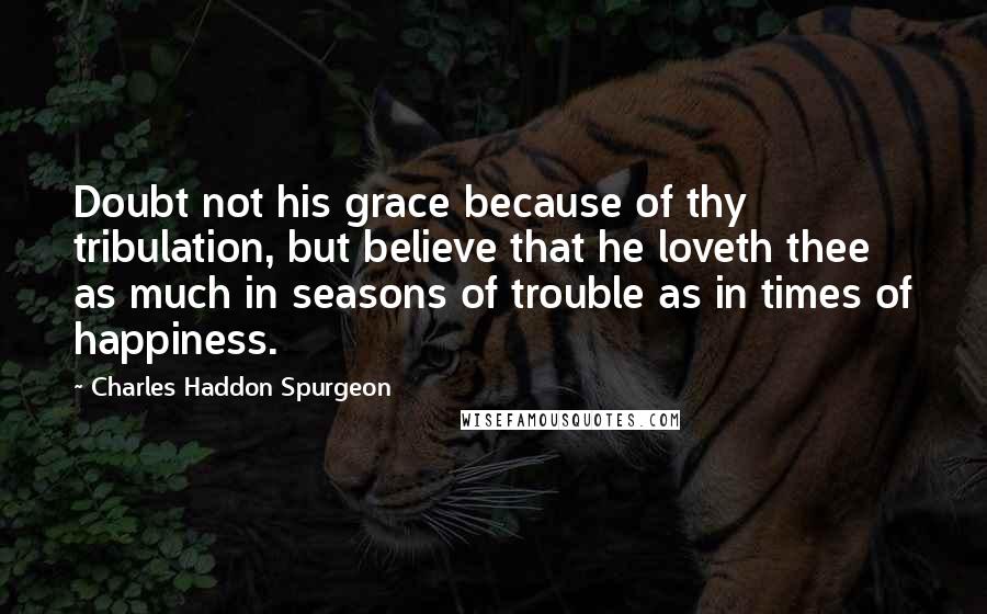 Charles Haddon Spurgeon Quotes: Doubt not his grace because of thy tribulation, but believe that he loveth thee as much in seasons of trouble as in times of happiness.