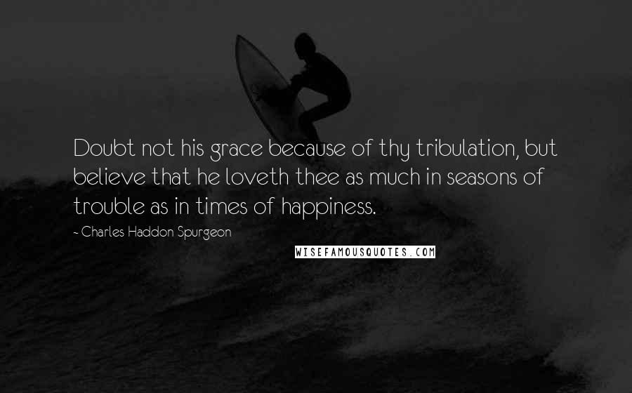 Charles Haddon Spurgeon Quotes: Doubt not his grace because of thy tribulation, but believe that he loveth thee as much in seasons of trouble as in times of happiness.