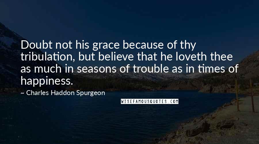 Charles Haddon Spurgeon Quotes: Doubt not his grace because of thy tribulation, but believe that he loveth thee as much in seasons of trouble as in times of happiness.