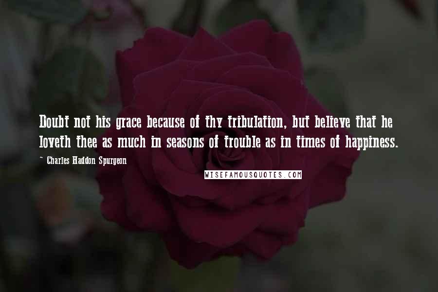 Charles Haddon Spurgeon Quotes: Doubt not his grace because of thy tribulation, but believe that he loveth thee as much in seasons of trouble as in times of happiness.