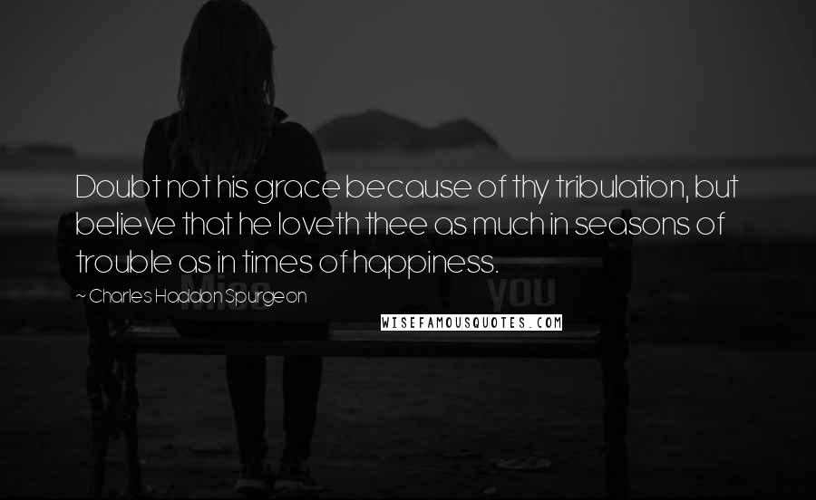 Charles Haddon Spurgeon Quotes: Doubt not his grace because of thy tribulation, but believe that he loveth thee as much in seasons of trouble as in times of happiness.