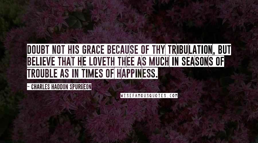 Charles Haddon Spurgeon Quotes: Doubt not his grace because of thy tribulation, but believe that he loveth thee as much in seasons of trouble as in times of happiness.