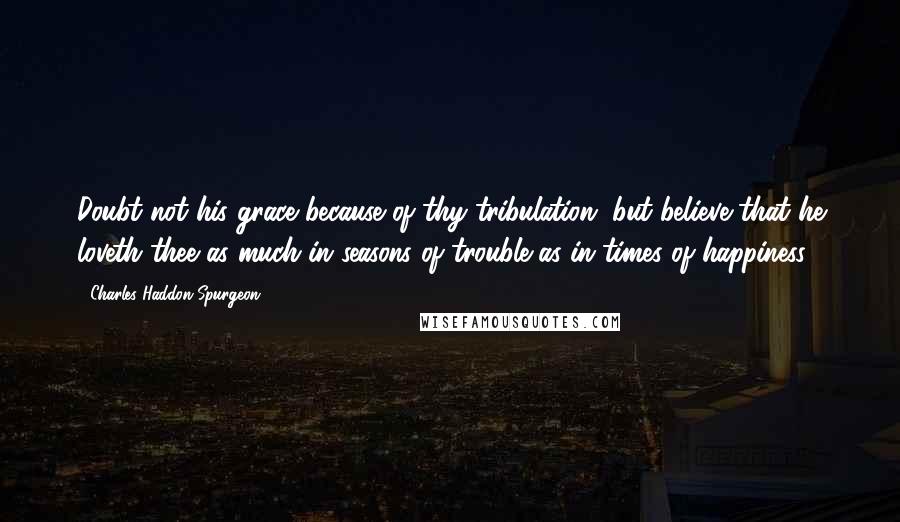 Charles Haddon Spurgeon Quotes: Doubt not his grace because of thy tribulation, but believe that he loveth thee as much in seasons of trouble as in times of happiness.