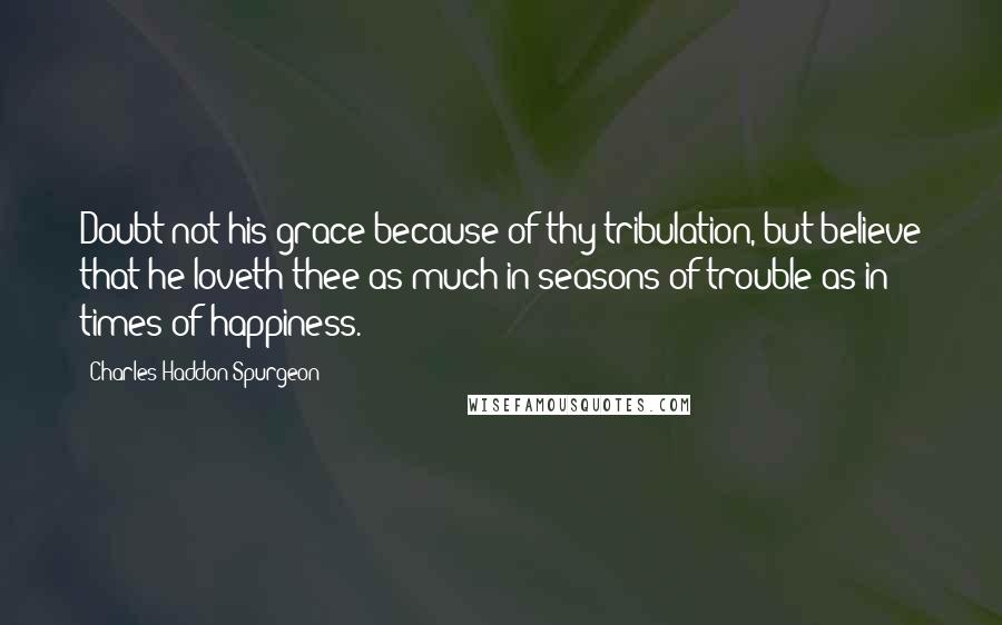 Charles Haddon Spurgeon Quotes: Doubt not his grace because of thy tribulation, but believe that he loveth thee as much in seasons of trouble as in times of happiness.