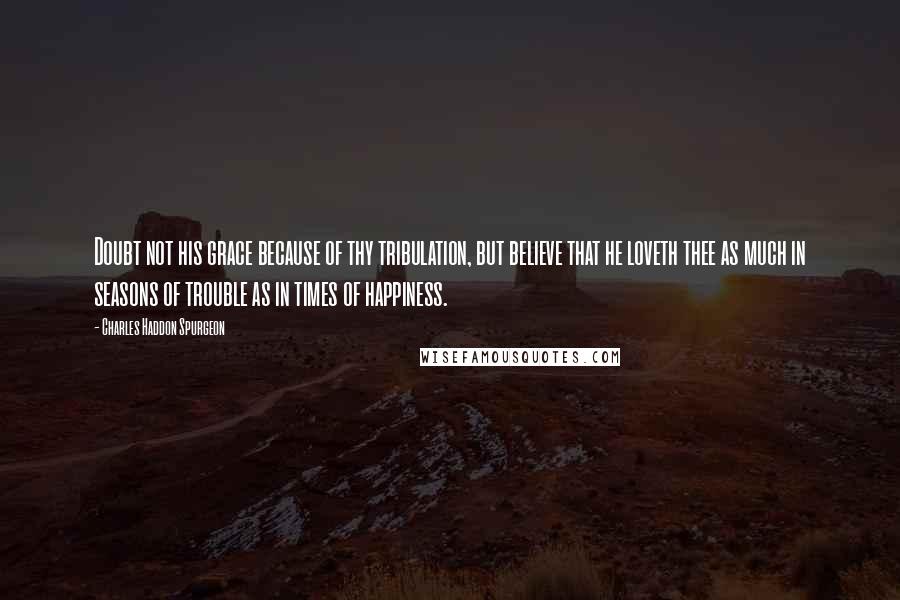 Charles Haddon Spurgeon Quotes: Doubt not his grace because of thy tribulation, but believe that he loveth thee as much in seasons of trouble as in times of happiness.