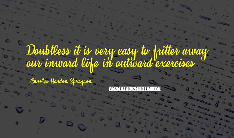 Charles Haddon Spurgeon Quotes: Doubtless it is very easy to fritter away our inward life in outward exercises,