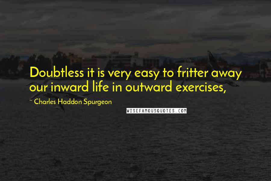 Charles Haddon Spurgeon Quotes: Doubtless it is very easy to fritter away our inward life in outward exercises,