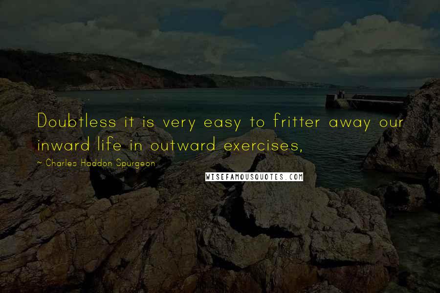 Charles Haddon Spurgeon Quotes: Doubtless it is very easy to fritter away our inward life in outward exercises,