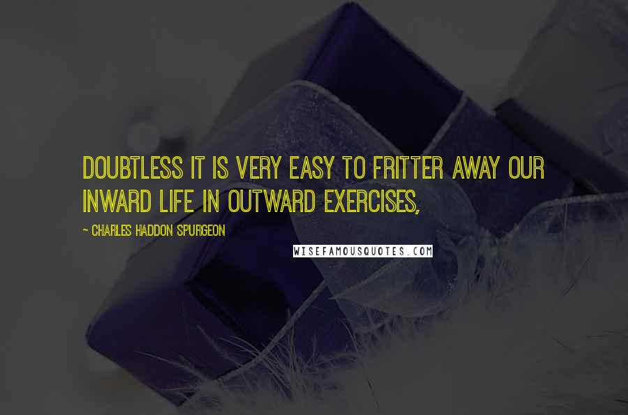 Charles Haddon Spurgeon Quotes: Doubtless it is very easy to fritter away our inward life in outward exercises,