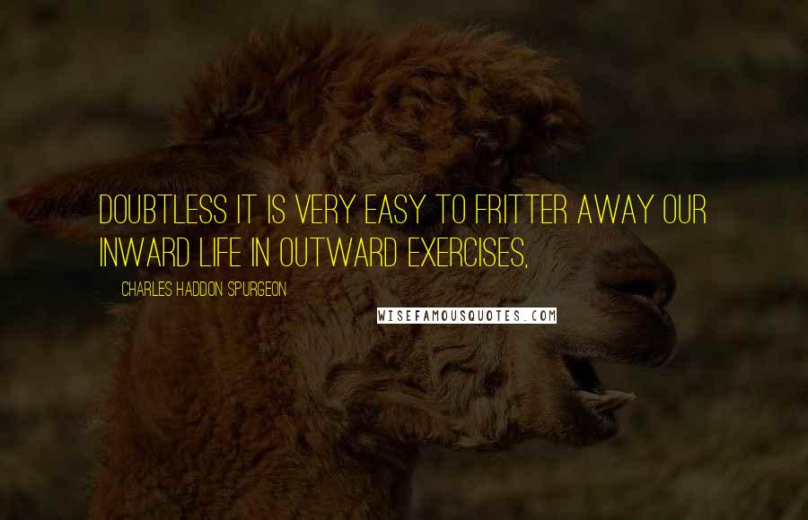 Charles Haddon Spurgeon Quotes: Doubtless it is very easy to fritter away our inward life in outward exercises,
