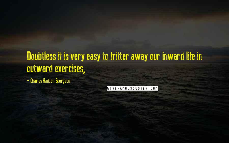 Charles Haddon Spurgeon Quotes: Doubtless it is very easy to fritter away our inward life in outward exercises,