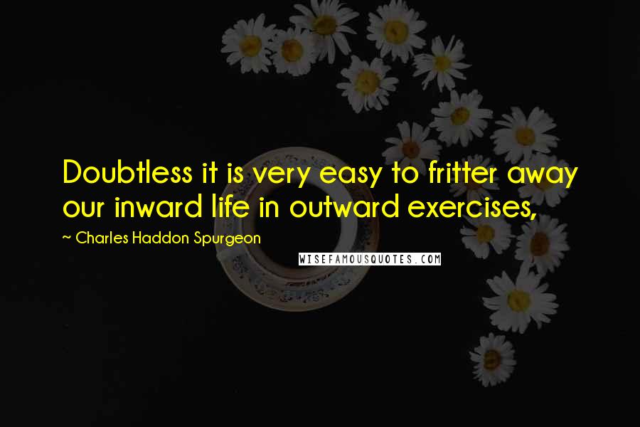 Charles Haddon Spurgeon Quotes: Doubtless it is very easy to fritter away our inward life in outward exercises,