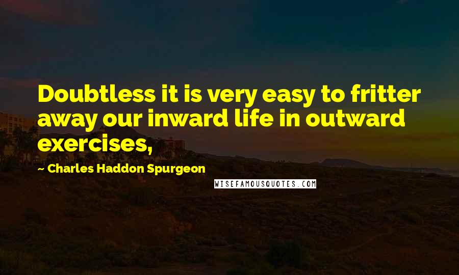 Charles Haddon Spurgeon Quotes: Doubtless it is very easy to fritter away our inward life in outward exercises,