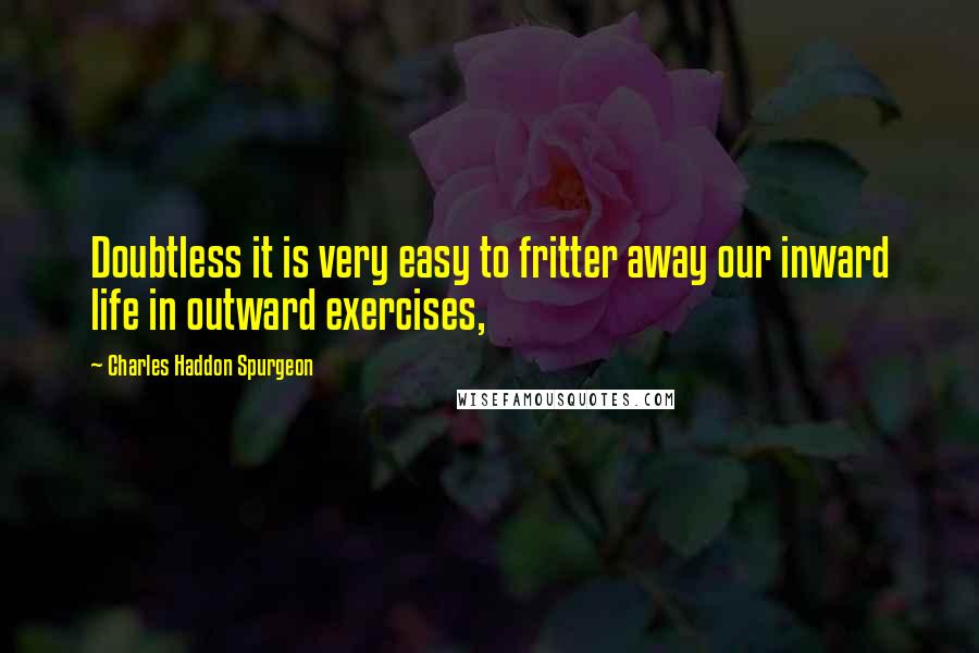 Charles Haddon Spurgeon Quotes: Doubtless it is very easy to fritter away our inward life in outward exercises,