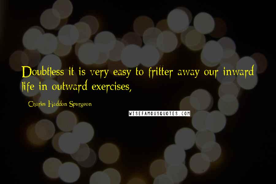 Charles Haddon Spurgeon Quotes: Doubtless it is very easy to fritter away our inward life in outward exercises,