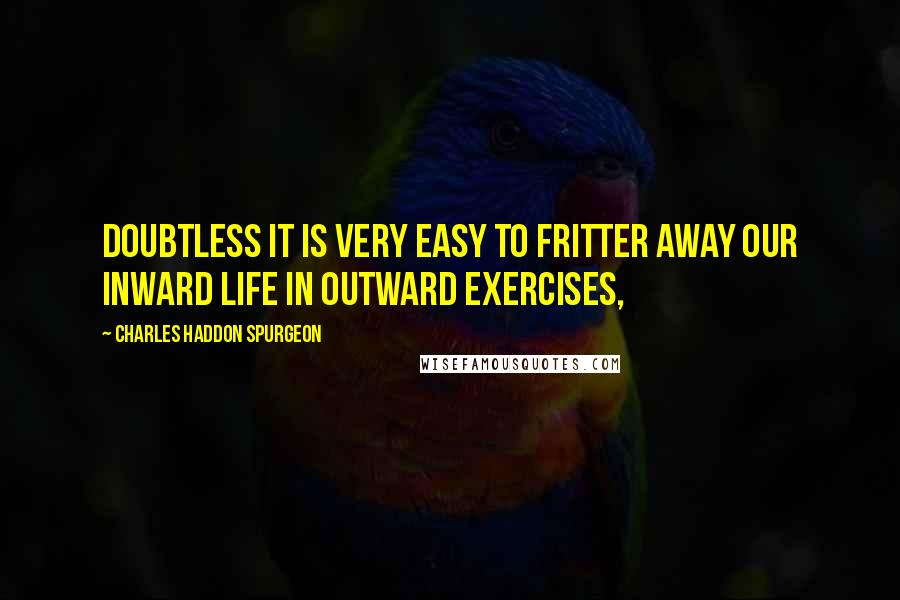 Charles Haddon Spurgeon Quotes: Doubtless it is very easy to fritter away our inward life in outward exercises,