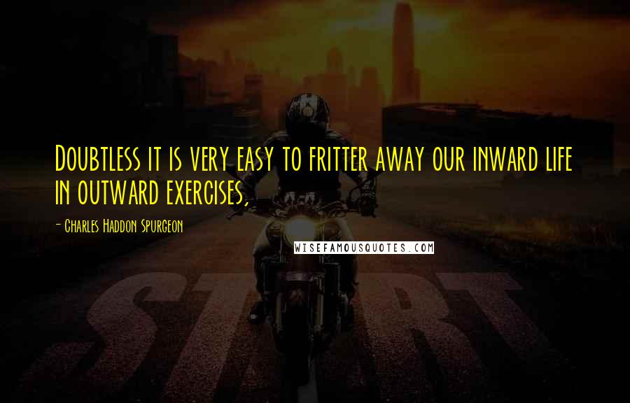 Charles Haddon Spurgeon Quotes: Doubtless it is very easy to fritter away our inward life in outward exercises,