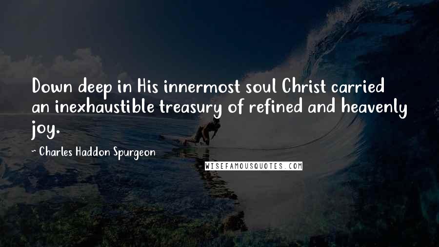 Charles Haddon Spurgeon Quotes: Down deep in His innermost soul Christ carried an inexhaustible treasury of refined and heavenly joy.