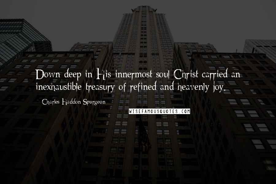 Charles Haddon Spurgeon Quotes: Down deep in His innermost soul Christ carried an inexhaustible treasury of refined and heavenly joy.