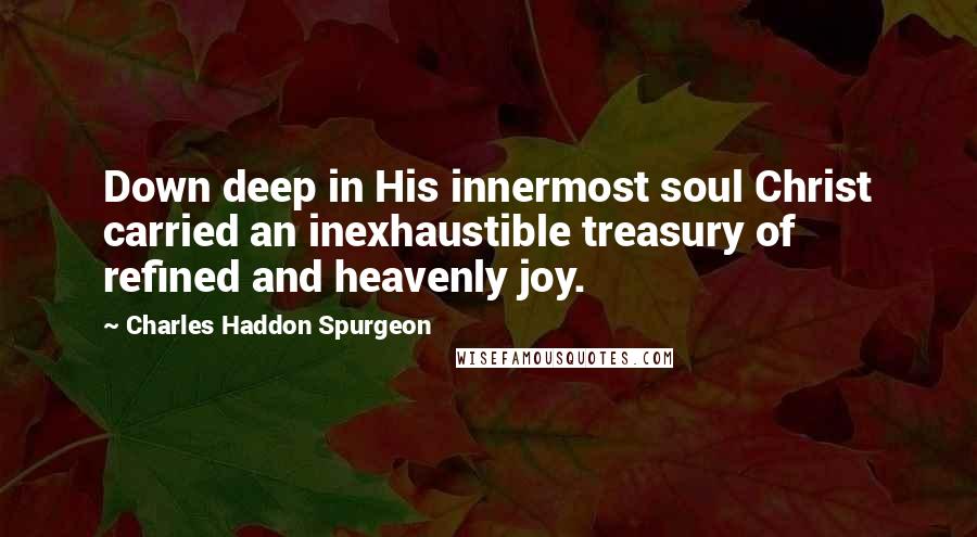 Charles Haddon Spurgeon Quotes: Down deep in His innermost soul Christ carried an inexhaustible treasury of refined and heavenly joy.