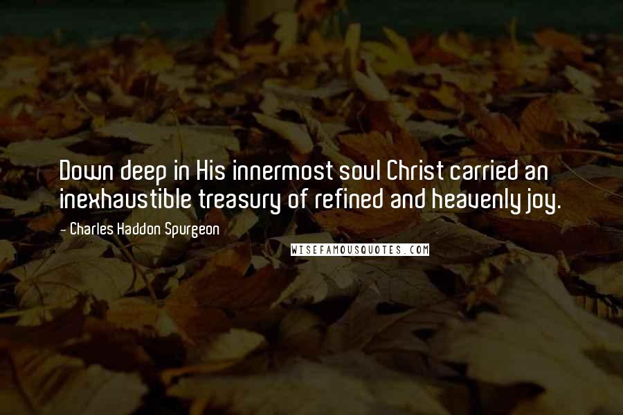 Charles Haddon Spurgeon Quotes: Down deep in His innermost soul Christ carried an inexhaustible treasury of refined and heavenly joy.