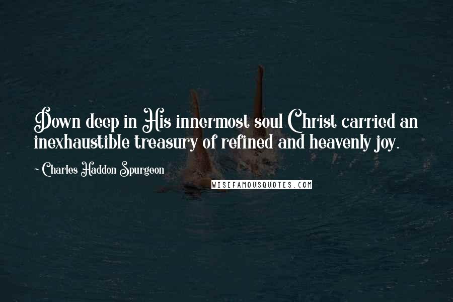 Charles Haddon Spurgeon Quotes: Down deep in His innermost soul Christ carried an inexhaustible treasury of refined and heavenly joy.