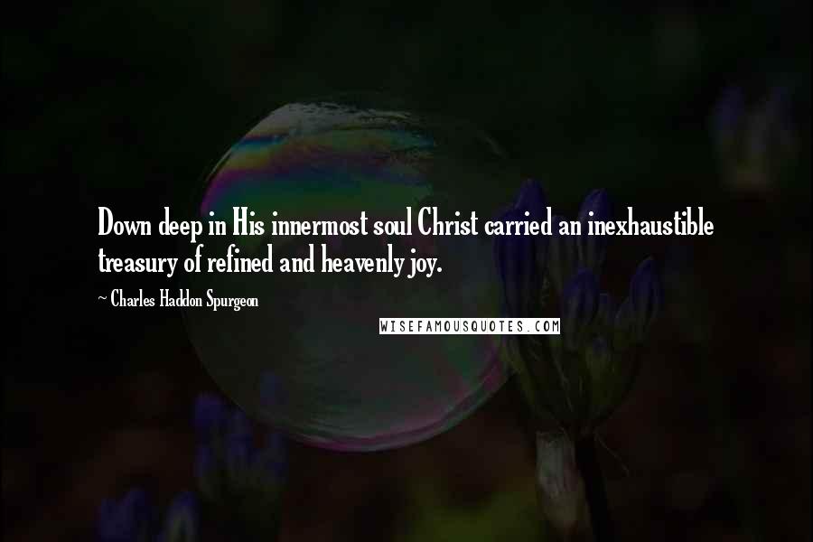 Charles Haddon Spurgeon Quotes: Down deep in His innermost soul Christ carried an inexhaustible treasury of refined and heavenly joy.