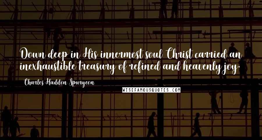 Charles Haddon Spurgeon Quotes: Down deep in His innermost soul Christ carried an inexhaustible treasury of refined and heavenly joy.