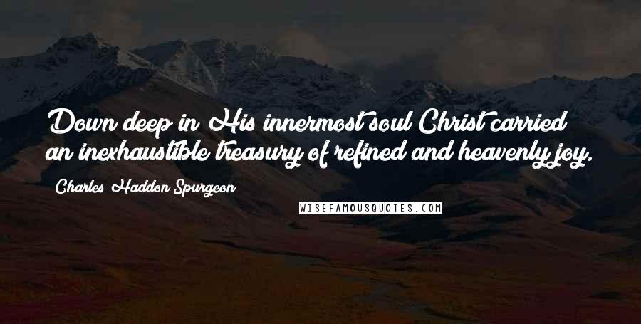 Charles Haddon Spurgeon Quotes: Down deep in His innermost soul Christ carried an inexhaustible treasury of refined and heavenly joy.