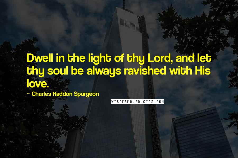 Charles Haddon Spurgeon Quotes: Dwell in the light of thy Lord, and let thy soul be always ravished with His love.