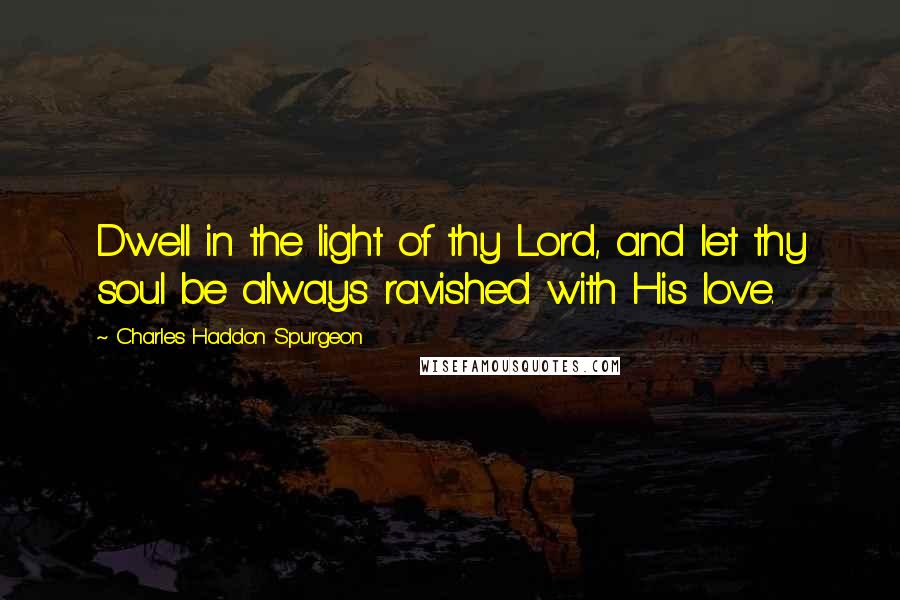 Charles Haddon Spurgeon Quotes: Dwell in the light of thy Lord, and let thy soul be always ravished with His love.