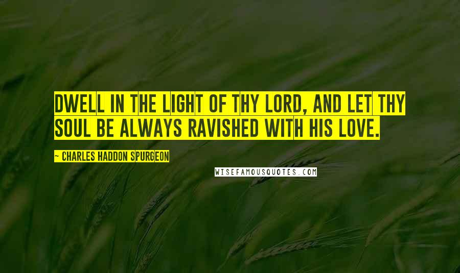 Charles Haddon Spurgeon Quotes: Dwell in the light of thy Lord, and let thy soul be always ravished with His love.