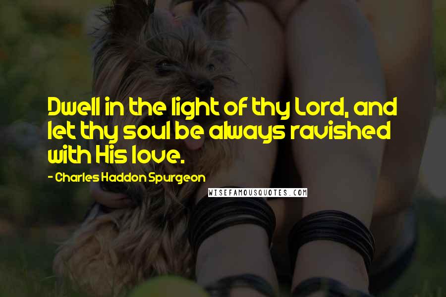 Charles Haddon Spurgeon Quotes: Dwell in the light of thy Lord, and let thy soul be always ravished with His love.
