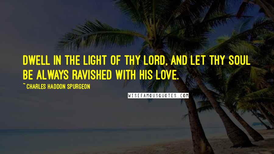 Charles Haddon Spurgeon Quotes: Dwell in the light of thy Lord, and let thy soul be always ravished with His love.